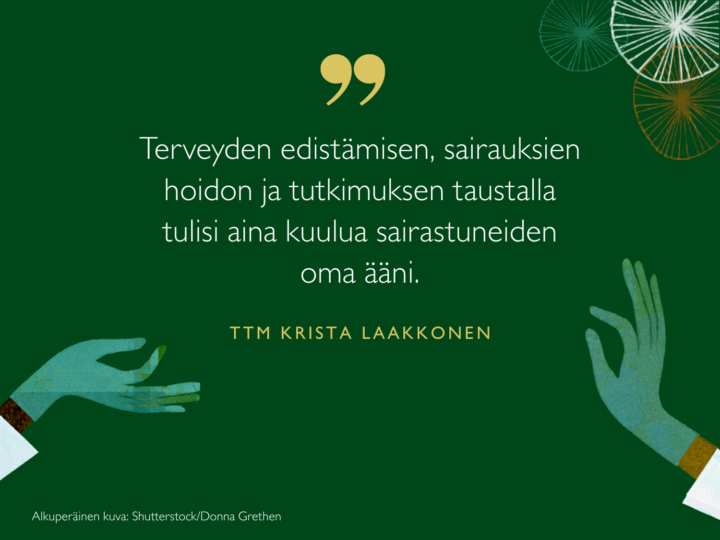Terveyden edistämisen, sairauksien hoidon ja tutkimuksen taustalla tulisi aina kuulua sairastuneiden oma ääni, sanoo tutkija Krista Laakkonen.